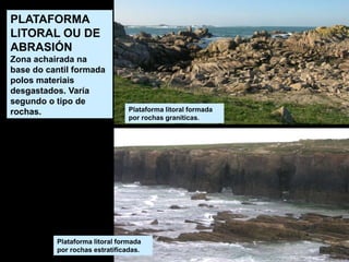 Plataforma litoral formada
por rochas estratificadas.
Plataforma litoral formada
por rochas graníticas.
PLATAFORMA
LITORAL OU DE
ABRASIÓN
Zona achairada na
base do cantil formada
polos materiais
desgastados. Varía
segundo o tipo de
rochas.
 