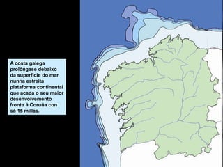 A costa galega
prolóngase debaixo
da superficie do mar
nunha estreita
plataforma continental
que acada o seu maior
desenvolvemento
fronte á Coruña con
só 15 millas.
 