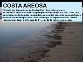 COSTA AREOSA
Formada por depósitos de partículas finas (limo, area, grava...).
As partículas arrincadas do cantil polo poder erosivo das ondas e, sobre todo,
os materiais sedimentarios transportados polos ríos ata o mar, son arrastrados
polas correntes e empurrados polas ondas que os depositan cando perden
enerxía dando lugar a unha grande diversidade de estruturas areosas.
 