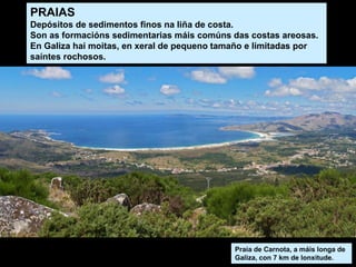 Praia de Carnota, a máis longa de
Galiza, con 7 km de lonxitude.
PRAIAS
Depósitos de sedimentos finos na liña de costa.
Son as formacións sedimentarias máis comúns das costas areosas.
En Galiza hai moitas, en xeral de pequeno tamaño e limitadas por
saíntes rochosos.
 
