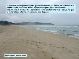 A area das praias presenta unha grande mobilidade. As ondas, as correntes e o
vento son os causantes de que a area dunha praia estea en constante
movemento. A praia pódese considerar como un elemento vivo e activo, no que
o material que a forma simplemente está de paso.
Praia exposta, en mar aberto
 