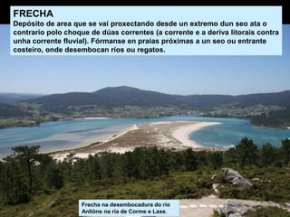 Frecha na desembocadura do río
Anllóns na ría de Corme e Laxe.
FRECHA
Depósito de area que se vai proxectando desde un extremo dun seo ata o
contrario polo choque de dúas correntes (a corrente e a deriva litorais contra
unha corrente fluvial). Fórmanse en praias próximas a un seo ou entrante
costeiro, onde desembocan ríos ou regatos.
 