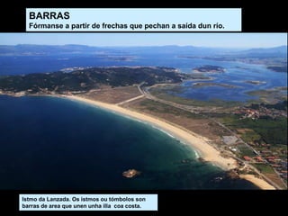 BARRAS
Fórmanse a partir de frechas que pechan a saída dun río.
Istmo da Lanzada. Os istmos ou tómbolos son
barras de area que unen unha illa coa costa.
 