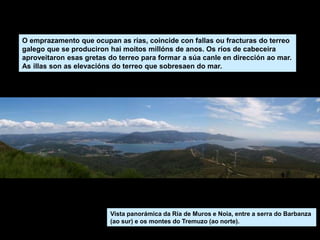 Vista panorámica da Ría de Muros e Noia, entre a serra do Barbanza
(ao sur) e os montes do Tremuzo (ao norte).
O emprazamento que ocupan as rías, coincide con fallas ou fracturas do terreo
galego que se produciron hai moitos millóns de anos. Os ríos de cabeceira
aproveitaron esas gretas do terreo para formar a súa canle en dirección ao mar.
As illas son as elevacións do terreo que sobresaen do mar.
 