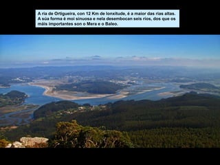 A ría de Ortigueira, con 12 Km de lonxitude, é a maior das rias altas.
A súa forma é moi sinuosa e nela desembocan seis ríos, dos que os
máis importantes son o Mera e o Baleo.
 