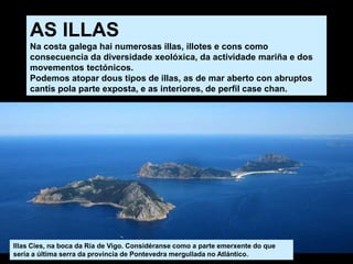 AS ILLAS
Na costa galega hai numerosas illas, illotes e cons como
consecuencia da diversidade xeolóxica, da actividade mariña e dos
movementos tectónicos.
Podemos atopar dous tipos de illas, as de mar aberto con abruptos
cantís pola parte exposta, e as interiores, de perfil case chan.
Illas Cíes, na boca da Ría de Vigo. Considéranse como a parte emerxente do que
sería a última serra da provincia de Pontevedra mergullada no Atlántico.
 