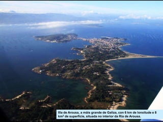 Illa de Arousa, a máis grande de Galiza, con 6 km de lonxitude e 8
km2 de superficie, situada no interior da Ría de Arousa.
 