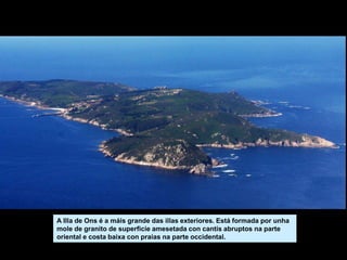 A Illa de Ons é a máis grande das illas exteriores. Está formada por unha
mole de granito de superficie amesetada con cantís abruptos na parte
oriental e costa baixa con praias na parte occidental.
 