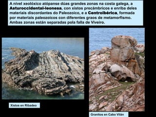 A nivel xeolóxico atópanse dúas grandes zonas na costa galega, a
Asturoccidental-leonesa, con xistos precámbricos e enriba deles
materiais discordantes do Paleozoico, e a Centroibérica, formada
por materiais paleozoicos con diferentes graos de metamorfismo.
Ambas zonas están separadas pola falla de Viveiro.
Xistos en Ribadeo
Granitos en Cabo Vilán
 