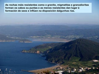 As rochas máis resistentes como o granito, migmatitas e granodioritas
forman os cabos ou puntas e as menos resistentes dan lugar á
formación de seos e inflúen na disposición dalgunhas rías.
 