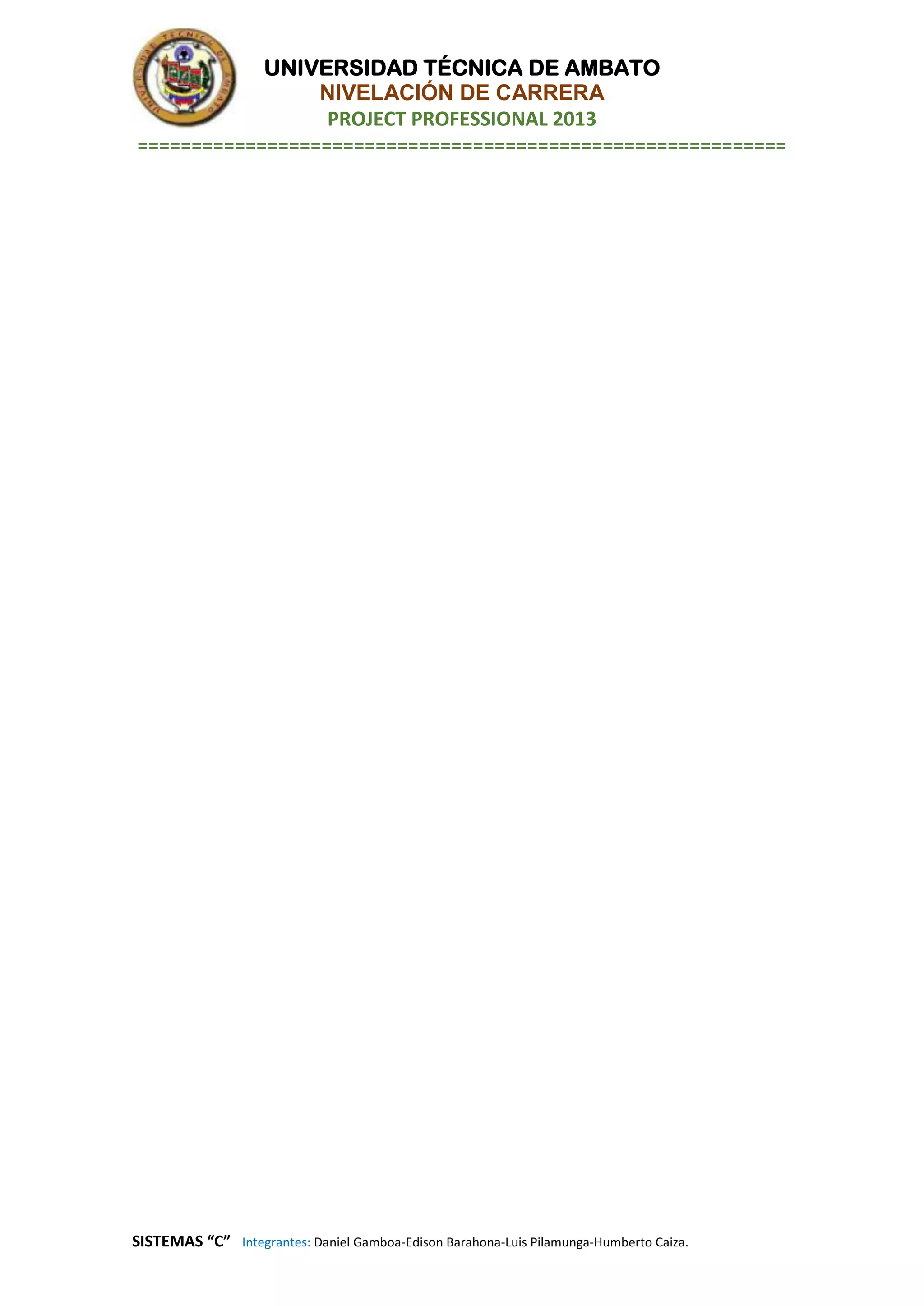 UNIVERSIDAD TÉCNICA DE AMBATO
NIVELACIÓN DE CARRERA
PROJECT PROFESSIONAL 2013
============================================================
SISTEMAS “C” Integrantes: Daniel Gamboa-Edison Barahona-Luis Pilamunga-Humberto Caiza.
 