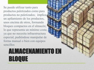 ALMACENAMIENTO EN
BLOQUE
Se puede utilizar tanto para
productos paletizados como para
productos no paletizados; implica
un apilamiento de los productos,
unos encima de otros, formando
bloques compactos en el almacén;
lo que representa un mínimo coste,
ya que no necesita infraestructura
especial, pudiéndose manipular de
forma manual o bien con equipos
sencillos
 