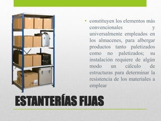 ESTANTERÍAS FIJAS
• constituyen los elementos más
convencionales y
universalmente empleados en
los almacenes, para albergar
productos tanto paletizados
como no paletizados; su
instalación requiere de algún
modo un cálculo de
estructuras para determinar la
resistencia de los materiales a
emplear
 