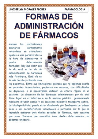 Aunque los profesionales
sanitarios normalmente
recurrimos en situaciones
agudas a vías parenterales a
la hora de administrar o
pautar determinados
fármacos, hay que decir que
la vía oral es la vía de
administración de fármacos
más fisiológica. Está vía es
la más barata y cómoda para
los pacientes. Entre sus limitaciones destaca que no podemos usarla
en pacientes inconscientes, pacientes con nauseas, con dificultades
de deglución, o si necesitamos obtener un efecto rápido en el
paciente. La absorción de los fármacos administrados por vía oral
tiene lugar en el intestino o en la mucosa gástrica, generalmente
mediante difusión pasiva y en ocasiones mediante transporte activo.
La biodisponibilidad puede estar disminuida por fenómenos de primer
paso o por características individuales o puntuales por lo que es
imposible asegurar unos niveles estables de fármaco, esto ocasiona
que para fármacos que necesitan unos niveles determinados, no
podamos utilizarla.
JHOSSELYN MORALES FLORES FARMACOLOGIA
 