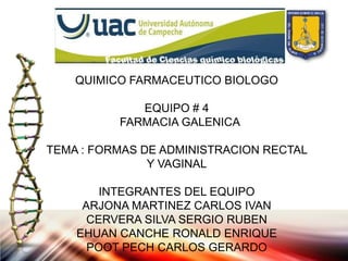 QUIMICO FARMACEUTICO BIOLOGO

             EQUIPO # 4
          FARMACIA GALENICA

TEMA : FORMAS DE ADMINISTRACION RECTAL
               Y VAGINAL

        INTEGRANTES DEL EQUIPO
     ARJONA MARTINEZ CARLOS IVAN
      CERVERA SILVA SERGIO RUBEN
    EHUAN CANCHE RONALD ENRIQUE
      POOT PECH CARLOS GERARDO
 