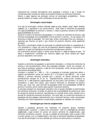 responsável por eventuais discrepâncias entre população e amostra, o que é levado em
consideração pelos métodos de análise da Estatística Indutiva (ou Inferência Estatística).
Damos a seguir algumas das principais técnicas de amostragem probabilística. Outras
poderão também ser usadas, como combinação ou não das descritas.
Amostragem casual simples
Esse tipo de amostragem, também chamada simples ao acaso, aleatória, casual, simples, elementar,
randômica, etc., é equivalente a um sorteio lotérico. Nela, todos os elementos da população
têm igual probabilidade de pertencer à amostra, e todas as possíveis amostras têm também
igual probabilidade de ocorrer.
Sendo N o número de elementos da população e n o número de elementos da amostra, cada
elemento da população tem probabilidade n/N de pertencer à amostra. A essa relação n/N
denomina-se fração de amostragem. Por outro lado, sendo a amostragem feita sem reposição, a
suposição que fazemos em geral, é que existem (n) possíveis amostras, todas igualmente
prováveis.
Na prática, a amostragem simples ao acaso pode ser realizada numerando-se a população de 1
a N, sorteando-se, a seguir, por meio de um dispositivo aleatório qualquer, n números dessa
seqüência, os quais corresponderão aos elementos sorteados para a amostra.
Um instrumento útil para realizar o sorteio acima descrito é a tabela de números ao acaso. Tal
tabela é simplesmente constituída por inúmeros dígitos que foram obtidos por algum
processo equivalente a um sorteio.
Amostragem sistemática
Quando os elementos da população se apresentam ordenados e a retirada dos elementos da
amostra é feita periodicamente, temos uma amostragem sistemática. Assim, por exemplo, em
uma linha de produção, podemos, a cada dez itens produzidos, retirar um para pertencer a
uma amostra da produção diária.
Considere o exemplo: N = 800, n = 50 e a população já ordenada, poderemos adotar o
seguinte procedimento: sortear um número de 1 a 16 (note-se que 800/50 = 16), o qual
indicaria o primeiro elemento sorteado para a amostra; os demais elementos seriam
periodicamente retirados de 16 em 16. Equivalentemente, poder-se-iam considerar os
números de 1 a 800 dispostos seqüencialmente em uma matriz com 50 linhas e 16 colunas,
sorteando-se a seguir uma coluna, cujos números indicariam os elementos da amostra.
Vemos que, nesse caso, cada elemento da população ainda teria probabilidade 50/800 de
pertencer à amostra, porém existem agora apenas 16 possíveis amostras.
A principal vantagem da amostragem sistemática está na grande facilidade na determinação
dos elementos da amostra. O perigo em adota-la está na possibilidade da existência de ciclos
de variação da variável de interesse, especialmente se o período desses ciclos coincidir com o
período de retirada dos elementos da amostra. Por outro lado, se a ordem dos elementos na
população não tiver qualquer relacionamento com a variável de interesse, então a amostragem
sistemática terá efeitos equivalentes à causal simples, podendo ser utilizada sem restrições.
Amostragem por meio de conglomerados
Quando a população apresenta uma subdivisão em pequenos grupos, chamados
conglomerados, é possível - e muitas vezes conveniente - fazer-se a amostragem por meio desses
conglomerados, a qual consiste em sortear um número suficiente de conglomerados, cujos
elementos constituirão a amostra. Ou seja, as unidades de amostragem, sobre as quais é feito
o sorteio, passam a ser os conglomerados e não mais os elementos individuais da população.
Esse tipo de amostragem é às vezes adotado por motivos de ordem prática e econômica.

 