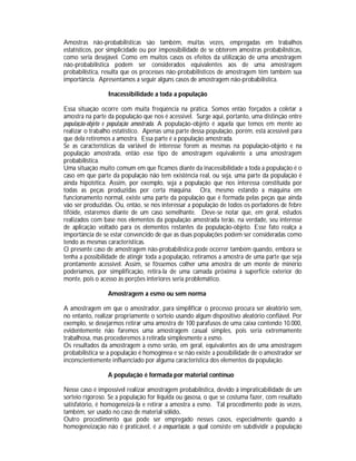 Amostras não-probabilísticas são também, muitas vezes, empregadas em trabalhos
estatísticos, por simplicidade ou por impossibilidade de se obterem amostras probabilísticas,
como seria desejável. Como em muitos casos os efeitos da utilização de uma amostragem
não-probabilística podem ser considerados equivalentes aos de uma amostragem
probabilística, resulta que os processes não-probabilísticos de amostragem têm também sua
importância. Apresentamos a seguir alguns casos de amostragem não-probabilística.
Inacessibilidade a toda a população
Essa situação ocorre com muita freqüência na prática. Somos então forçados a coletar a
amostra na parte da população que nos é acessível. Surge aqui, portanto, uma distinção entre
população-objeto e população amostrada. A população-objeto é aquela que temos em mente ao
realizar o trabalho estatístico. Apenas uma parte dessa população, porém, está acessível para
que dela retiremos a amostra. Essa parte é a população amostrada.
Se as características da variável de interesse forem as mesmas na população-objeto e na
população amostrada, então esse tipo de amostragem equivalente a uma amostragem
probabilística.
Uma situação muito comum em que ficamos diante da inacessibilidade a toda a população é o
caso em que parte da população não tem existência real, ou seja, uma parte da população é
ainda hipotética. Assim, por exemplo, seja a população que nos interessa constituída por
todas as peças produzidas por certa máquina. Ora, mesmo estando a máquina em
funcionamento normal, existe uma parte da população que é formada pelas peças que ainda
vão ser produzidas. Ou, então, se nos interessar a população de todos os portadores de febre
tifóide, estaremos diante de um caso semelhante. Deve-se notar que, em geral, estudos
realizados com base nos elementos da população amostrada terão, na verdade, seu interesse
de aplicação voltado para os elementos restantes da população-objeto. Esse fato realça a
importância de se estar convencido de que as duas populações podem ser consideradas como
tendo as mesmas características.
O presente caso de amostragem não-probabilística pode ocorrer também quando, embora se
tenha a possibilidade de atingir toda a população, retiramos a amostra de uma parte que seja
prontamente acessível. Assim, se fôssemos colher uma amostra de um monte de minério
poderíamos, por simplificação, retira-la de uma camada próxima à superfície exterior do
monte, pois o acesso às porções interiores seria problemático.
Amostragem a esmo ou sem norma
A amostragem em que o amostrador, para simplificar o processo procura ser aleatório sem,
no entanto, realizar propriamente o sorteio usando algum dispositivo aleatório confiável. Por
exemplo, se desejarmos retirar uma amostra de 100 parafusos de uma caixa contendo 10.000,
evidentemente não faremos uma amostragem casual simples, pois seria extremamente
trabalhosa, mas procederemos à retirada simplesmente a esmo.
Os resultados da amostragem a esmo serão, em geral, equivalentes aos de uma amostragem
probabilística se a população é homogênea e se não existe a possibilidade de o amostrador ser
inconscientemente influenciado por alguma característica dos elementos da população.
A população é formada por material contínuo
Nesse caso é impossível realizar amostragem probabilística, devido à impraticabilidade de um
sorteio rigoroso. Se a população for líquida ou gasosa, o que se costuma fazer, com resultado
satisfatório, é homogeneizá-la e retirar a amostra a esmo. Tal procedimento pode às vezes,
também, ser usado no caso de material sólido.
Outro procedimento que pode ser empregado nesses casos, especialmente quando a
homogeneização não é praticável, é a enquartação, a qual consiste em subdividir a população

 