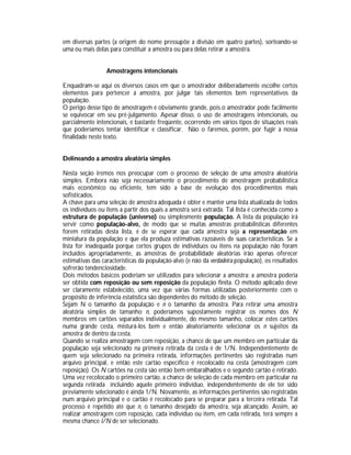 em diversas partes (a origem do nome pressupõe a divisão em quatro partes), sorteando-se
uma ou mais delas para constituir a amostra ou para delas retirar a amostra.
Amostragens intencionais
Enquadram-se aqui os diversos casos em que o amostrador deliberadamente escolhe certos
elementos para pertencer à amostra, por julgar tais elementos bem representativos da
população.
O perigo desse tipo de amostragem é obviamente grande, pois o amostrador pode facilmente
se equivocar em seu pré-julgamento. Apesar disso, o uso de amostragens intencionais, ou
parcialmente intencionais, é bastante freqüente, ocorrendo em vários tipos de situações reais
que poderíamos tentar identificar e classificar. Não o faremos, porém, por fugir à nossa
finalidade neste texto.
Delineando a amostra aleatória simples
Nesta seção iremos nos preocupar com o processo de seleção de uma amostra aleatória
simples. Embora não seja necessariamente o procedimento de amostragem probabilística
mais econômico ou eficiente, tem sido a base de evolução dos procedimentos mais
sofisticados.
A chave para uma seleção de amostra adequada é obter e manter uma lista atualizada de todos
os indivíduos ou itens a partir dos quais a amostra será extraída. Tal lista é conhecida como a
estrutura de população (universo) ou simplesmente população. A lista da população irá
servir como população-alvo, de modo que se muitas amostras probabilísticas diferentes
forem retiradas desta lista, é de se esperar que cada amostra seja a representação em
miniatura da população e que ela produza estimativas razoáveis de suas características. Se a
lista for inadequada porque certos grupos de indivíduos ou itens na população não foram
incluídos apropriadamente, as amostras de probabilidade aleatórias irão apenas oferecer
estimativas das características da população-alvo (e não da verdadeira população), os resultados
sofrerão tendenciosidade.
Dois métodos básicos poderiam ser utilizados para selecionar a amostra: a amostra poderia
ser obtida com reposição ou sem reposição da população finita. O método aplicado deve
ser claramente estabelecido, uma vez que várias formas utilizadas posteriormente com o
propósito de inferência estatística são dependentes do método de seleção.
Sejam N o tamanho da população e n o tamanho da amostra. Para retirar uma amostra
aleatória simples de tamanho n, poderíamos supostamente registrar os nomes dos N
membros em cartões separados individualmente, do mesmo tamanho, colocar estes cartões
numa grande cesta, misturá-los bem e então aleatoriamente selecionar os n sujeitos da
amostra de dentro da cesta.
Quando se realiza amostragem com reposição, a chance de que um membro em particular da
população seja selecionado na primeira retirada da cesta é de 1/N. Independentemente de
quem seja selecionado na primeira retirada, informações pertinentes são registradas num
arquivo principal, e então este cartão específico é recolocado na cesta (amostragem com
reposição). Os N cartões na cesta são então bem embaralhados e o segundo cartão é retirado.
Uma vez recolocado o primeiro cartão, a chance de seleção de cada membro em particular na
segunda retirada incluindo aquele primeiro indivíduo, independentemente de ele ter sido
previamente selecionado é ainda 1/N. Novamente, as informações pertinentes são registradas
num arquivo principal e o cartão é recolocado para se preparar para a terceira retirada. Tal
processo é repetido até que n, o tamanho desejado da amostra, seja alcançado. Assim, ao
realizar amostragem com reposição, cada indivíduo ou item, em cada retirada, terá sempre a
mesma chance l/N de ser selecionado.

 