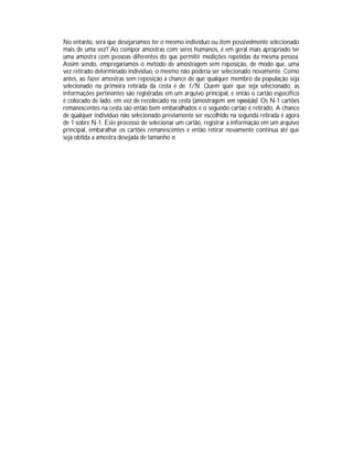 No entanto, será que desejaríamos ter o mesmo indivíduo ou item possivelmente selecionado
mais de uma vez? Ao compor amostras com seres humanos, é em geral mais apropriado ter
uma amostra com pessoas diferentes do que permitir medições repetidas da mesma pessoa.
Assim sendo, empregaríamos o método de amostragem sem reposição, de modo que, uma
vez retirado determinado indivíduo, o mesmo não poderia ser selecionado novamente. Como
antes, ao fazer amostras sem reposição a chance de que qualquer membro da população seja
selecionado na primeira retirada da cesta é de 1/N. Quem quer que seja selecionado, as
informações pertinentes são registradas em um arquivo principal, e então o cartão específico
é colocado de lado, em vez de recolocado na cesta (amostragem sem reposição). Os N-1 cartões
remanescentes na cesta são então bem embaralhados e o segundo cartão é retirado. A chance
de qualquer indivíduo não selecionado previamente ser escolhido na segunda retirada é agora
de 1 sobre N-1. Este processo de selecionar um cartão, registrar a informação em um arquivo
principal, embaralhar os cartões remanescentes e então retirar novamente continua até que
seja obtida a amostra desejada de tamanho n.

 