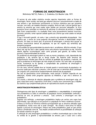 FORMAS DE AMOSTRAGEM
Referência: NETO, Pedro L. C. Estatística. Ed. Blucher Ltda, 1977.
O sucesso de uma análise estatística envolve aspectos importantes sobre as formas de
amostragem. Neste sentido, não basta que saibamos descrever convenientemente os dados de
uma amostra e que dominemos perfeitamente as técnicas estatísticas para que possamos
executar, com êxito, um trabalho estatístico completo. Antes de tudo, é preciso garantir que a
amostra ou amostras que serão usadas sejam obtidas por processos adequados. Se erros
grosseiros forem cometidos no momento de selecionar os elementos da amostra, o trabalho
todo ficará comprometido e os resultados finais serão provavelmente bastante incorretos.
Devemos, portanto, tomar especial cuidado quanto aos critérios que serão usados na seleção
da amostra.
O que é necessário garantir, em suma, é que a amostra seja representativa da população. Isso
significa que, a menos de certas pequenas discrepâncias inerentes à aleatoriedade sempre
presente, em maior ou menor grau, no processo de amostragem, a amostra deve possuir as
mesmas características básicas da população, no que diz respeito à(s) variável(is) que
desejamos pesquisar.
A necessidade da representatividade da amostra não é, acreditamos, difícil de entender. O que
talvez não seja tão fácil é saber quando temos uma amostra representativa ou não. Veremos
adiante algumas recomendações sobre como proceder para garantir, da melhor forma
possível, a representatividade da amostra.
Os problemas de amostragem podem ser mais ou menos complexos e sutis, dependendo das
populações e das variáveis que se deseja estudar. Na indústria onde amostras são
freqüentemente retiradas para efeito de controle da qualidade dos produtos e materiais, em
geral os problemas de amostragem são mais simples de resolver. Por outro lado, em pesquisas
sociais, econômicas ou de opinião, a complexidade dos problemas de amostragem é
normalmente bastante grande.
Em tais casos, extremo cuidado deve ser tomado quanto à caracterização da população e ao
processo usado para selecionar a amostra, a fim de evitar que os elementos desta constituam
um conjunto com características fundamentalmente distintas das da população.
No caso de questionários serem distribuídos, muita atenção é também requerida em sua
elaboração, visando evitar perguntas capciosas ou inibidoras, o que viria a distorcer os
resultados.
Em resumo, a obtenção de soluções adequadas para o problema de amostragem exige, em
geral, muito bom senso e experiência. A1ém disso, é muitas vezes conveniente que o trabalho
do estatístico seja complementado pelo de um especialista do assunto em questão.
AMOSTRAGEM PROBABILÍSTICA
Distinguiremos dois tipos de amostragem: a probabilistica e a não-probabilística. A amostragem
será probabilística se todos os elementos da população tiverem probabilidade conhecida, e
diferente de zero, de pertencer à amostra. Caso contrário, a amostragem será nãoprobabilística.
Segundo essa definição, a amostragem probabilística implica um sorteio com regras bem
determinadas, cuja realização só será possível se a população for finita e totalmente acessível.
Embora as técnicas de inferência estatística pressuponham que as amostras utilizadas sejam
probabilísticas, muitas vezes não se pode conseguir. No entanto o bom-senso irá indicar
quando o processo de amostragem, embora não sendo probabilístico, pode ser para efeitos
práticos considerado como tal. Isso amplia consideravelmente as possibilidades de utilização
do método estatístico em geral.
A utilização de uma amostragem probabilística é a melhor recomendação que se deve fazer
no sentido de se garantir a representatividade da amostra, pois o acaso será o único

 