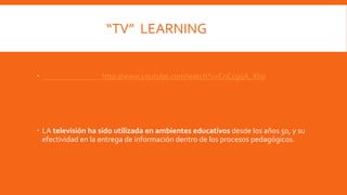 “TV” LEARNING 
 http://www.youtube.com/watch?v=CnCcgqA_Xh0 
 LA televisión ha sido utilizada en ambientes educativos desde los años 50, y su 
efectividad en la entrega de información dentro de los procesos pedagógicos. 
 