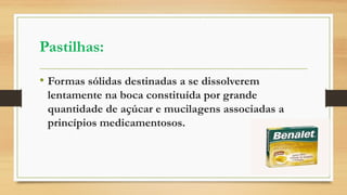 Pastilhas:
• Formas sólidas destinadas a se dissolverem
lentamente na boca constituída por grande
quantidade de açúcar e mucilagens associadas a
princípios medicamentosos.
 