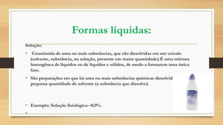 Formas líquidas:
Solução:
• Constituída de uma ou mais substâncias, que são dissolvidas em um veículo
(solvente, substância, na solução, presente em maior quantidade).É uma mistura
homogênea de líquidos ou de líquidos e sólidos, de modo a formarem uma única
fase.
• São preparações em que há uma ou mais substâncias químicas dissolvidas em uma
pequena quantidade de solvente (a substância que dissolve).
• Exemplo: Solução fisiológica –0,9%.
•
 