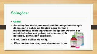 Soluções:
• Orais:
• As soluções orais, necessitam de componentes que
dêem cor e sabor ao líquido para tornar o
medicamento mais agradável ao gosto. Podem ser
administradas em gotas, ou com um volume bem
definido, como, por exemplo,
• 5 mL (uma colher de chá).
• Elas podem ter cor, mas devem ser transparentes.
 
