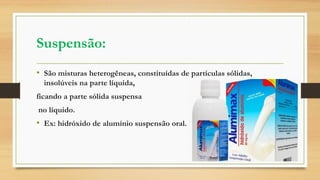 Suspensão:
• São misturas heterogêneas, constituídas de partículas sólidas,
insolúveis na parte líquida,
ficando a parte sólida suspensa
no líquido.
• Ex: hidróxido de alumínio suspensão oral.
 