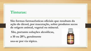Tinturas:
São formas farmacêuticas oficiais que resultam da
ação do álcool, por maceração, sobre produtos secos
de origem animal, vegetal ou mineral.
São, portanto soluções alcoólicas,
a 10 ou 20%, geralmente
usa-se por via tópica.
 