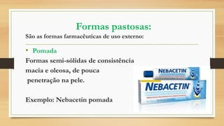 Formas pastosas:
São as formas farmacêuticas de uso externo:
• Pomada
Formas semi-sólidas de consistência
macia e oleosa, de pouca
penetração na pele.
Exemplo: Nebacetin pomada
 