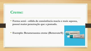 Creme:
• Forma semi - sólida de consistência macia e mais aquosa,
possui maior penetração que a pomada.
• Exemplo: Betametasona creme (Betnovate®)
 