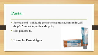 Pasta:
• Forma semi - sólida de consistência macia, contendo 20%
de pó. Atua na superfície da pele,
• sem penetrá-la.
• Exemplo: Pasta d,Água.
 