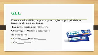 GEL:
Forma semi - sólida, de pouca penetração na pele, devido ao
tamanho de suas partículas.
Exemplo: Escina gel (Reparil).
Observação: Ordem decrescente
de penetração:
• Creme_____Pomada______
• Gel_____Pasta.
 