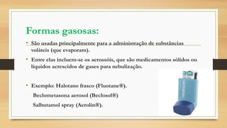 Formas gasosas:
• São usadas principalmente para a administração de substâncias
voláteis (que evaporam).
• Entre elas incluem-se os aerossóis, que são medicamentos sólidos ou
líquidos acrescidos de gases para nebulização.
• Exemplo: Halotano frasco (Fluotane®).
Beclometasona aerosol (Beclosol®)
Salbutamol spray (Aerolin®).
 