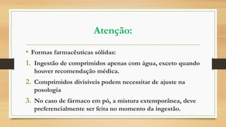 Atenção:
• Formas farmacêuticas sólidas:
1. Ingestão de comprimidos apenas com água, exceto quando
houver recomendação médica.
2. Comprimidos divisíveis podem necessitar de ajuste na
posologia
3. No caso de fármaco em pó, a mistura extemporânea, deve
preferencialmente ser feita no momento da ingestão.
 