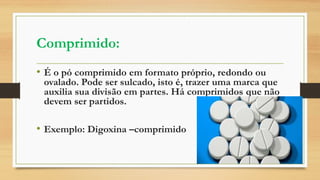 Comprimido:
• É o pó comprimido em formato próprio, redondo ou
ovalado. Pode ser sulcado, isto é, trazer uma marca que
auxilia sua divisão em partes. Há comprimidos que não
devem ser partidos.
• Exemplo: Digoxina –comprimido
 