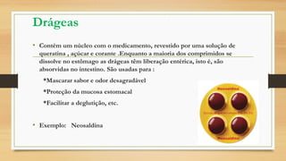 Drágeas
• Contém um núcleo com o medicamento, revestido por uma solução de
queratina , açúcar e corante .Enquanto a maioria dos comprimidos se
dissolve no estômago as drágeas têm liberação entérica, isto é, são
absorvidas no intestino. São usadas para :
*Mascarar sabor e odor desagradável
*Proteção da mucosa estomacal
*Facilitar a deglutição, etc.
• Exemplo: Neosaldina
 