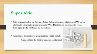 Supositório:
• São apresentados na forma cônica (absorção mais rápida do PA) ou de
dorpedo (absorção mais lenta do PA). Destina-se à aplicação retal.
Sua ação pode ser local ou sistêmica.
• Exemplo: Supositório de glicerina (ação local)
Supositório de dipirona(ação sistêmica)
 
