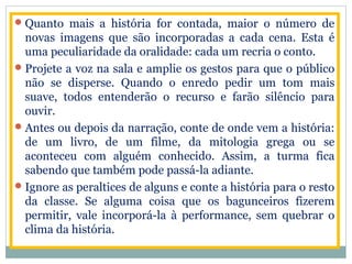 Quanto mais a história for contada, maior o número de
novas imagens que são incorporadas a cada cena. Esta é
uma peculiaridade da oralidade: cada um recria o conto.
Projete a voz na sala e amplie os gestos para que o público
não se disperse. Quando o enredo pedir um tom mais
suave, todos entenderão o recurso e farão silêncio para
ouvir.
Antes ou depois da narração, conte de onde vem a história:
de um livro, de um filme, da mitologia grega ou se
aconteceu com alguém conhecido. Assim, a turma fica
sabendo que também pode passá-la adiante.
Ignore as peraltices de alguns e conte a história para o resto
da classe. Se alguma coisa que os bagunceiros fizerem
permitir, vale incorporá-la à performance, sem quebrar o
clima da história.
 