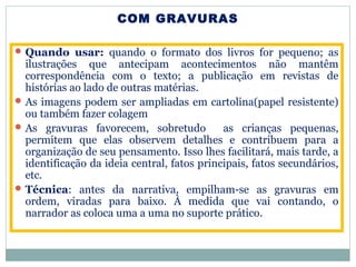 COM GRAVURAS
Quando usar: quando o formato dos livros for pequeno; as
ilustrações que antecipam acontecimentos não mantêm
correspondência com o texto; a publicação em revistas de
histórias ao lado de outras matérias.
As imagens podem ser ampliadas em cartolina(papel resistente)
ou também fazer colagem
As gravuras favorecem, sobretudo as crianças pequenas,
permitem que elas observem detalhes e contribuem para a
organização de seu pensamento. Isso lhes facilitará, mais tarde, a
identificação da ideia central, fatos principais, fatos secundários,
etc.
Técnica: antes da narrativa, empilham-se as gravuras em
ordem, viradas para baixo. À medida que vai contando, o
narrador as coloca uma a uma no suporte prático.
 