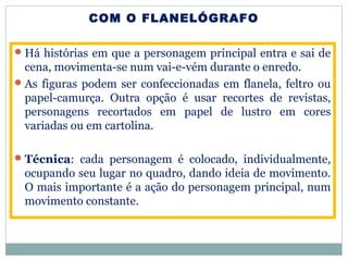 COM O FLANELÓGRAFO
Há histórias em que a personagem principal entra e sai de
cena, movimenta-se num vai-e-vém durante o enredo.
As figuras podem ser confeccionadas em flanela, feltro ou
papel-camurça. Outra opção é usar recortes de revistas,
personagens recortados em papel de lustro em cores
variadas ou em cartolina.
Técnica: cada personagem é colocado, individualmente,
ocupando seu lugar no quadro, dando ideia de movimento.
O mais importante é a ação do personagem principal, num
movimento constante.
 