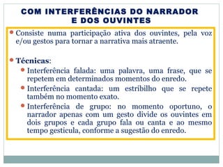 COM INTERFERÊNCIAS DO NARRADOR
E DOS OUVINTES
Consiste numa participação ativa dos ouvintes, pela voz
e/ou gestos para tornar a narrativa mais atraente.
Técnicas:
Interferência falada: uma palavra, uma frase, que se
repetem em determinados momentos do enredo.
Interferência cantada: um estribilho que se repete
também no momento exato.
Interferência de grupo: no momento oportuno, o
narrador apenas com um gesto divide os ouvintes em
dois grupos e cada grupo fala ou canta e ao mesmo
tempo gesticula, conforme a sugestão do enredo.
 