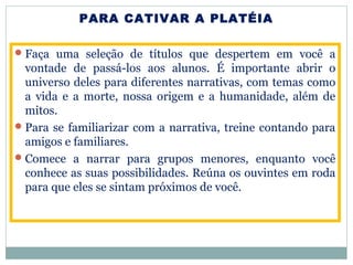PARA CATIVAR A PLATÉIA
Faça uma seleção de títulos que despertem em você a
vontade de passá-los aos alunos. É importante abrir o
universo deles para diferentes narrativas, com temas como
a vida e a morte, nossa origem e a humanidade, além de
mitos.
Para se familiarizar com a narrativa, treine contando para
amigos e familiares.
Comece a narrar para grupos menores, enquanto você
conhece as suas possibilidades. Reúna os ouvintes em roda
para que eles se sintam próximos de você.
 