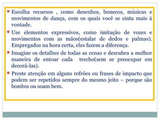 Escolha recursos , como desenhos, bonecos, músicas e
movimentos de dança, com os quais você se sinta mais à
vontade.
Use elementos expressivos, como imitação de vozes e
movimentos com as mãos(estalar de dedos e palmas).
Empregados na hora certa, eles fazem a diferença.
Imagine os detalhes de todas as cenas e descubra a melhor
maneira de entoar cada trecho(sem se preocupar em
decorá-las).
Preste atenção em alguns refrões ou frases de impacto que
podem ser repetidos sempre do mesmo jeito – porque são
bonitos ou soam bem.
 