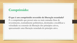 Comprimido:
O que é um comprimido revestido de liberação retardada?
É o comprimido que possui uma ou mais camadas finas de
revestimento, normalmente poliméricas, destinadas a modificar a
velocidade ou extensão da liberação dos princípios ativos,
apresentando uma liberação retardada do princípio ativo.
 