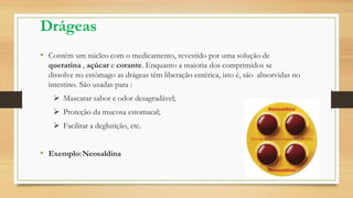 Drágeas
• Contém um núcleo com o medicamento, revestido por uma solução de
queratina , açúcar e corante. Enquanto a maioria dos comprimidos se
dissolve no estômago as drágeas têm liberação entérica, isto é, são absorvidas no
intestino. São usadas para :
 Mascarar sabor e odor desagradável;
 Proteção da mucosa estomacal;
 Facilitar a deglutição, etc.
• Exemplo:Neosaldina
 