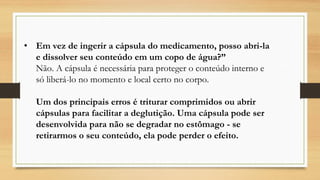 • Em vez de ingerir a cápsula do medicamento, posso abri-la
e dissolver seu conteúdo em um copo de água?”
Não. A cápsula é necessária para proteger o conteúdo interno e
só liberá-lo no momento e local certo no corpo.
Um dos principais erros é triturar comprimidos ou abrir
cápsulas para facilitar a deglutição. Uma cápsula pode ser
desenvolvida para não se degradar no estômago - se
retirarmos o seu conteúdo, ela pode perder o efeito.
 