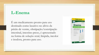 L-Enema
É um medicamento pronto para uso
destinado como laxativo no alívio da
prisão de ventre, obstipação/constipação
intestinal, intestino preso, é apresentado
na forma de solução retal, límpida, incolor
e inodora, pronto para uso.
 