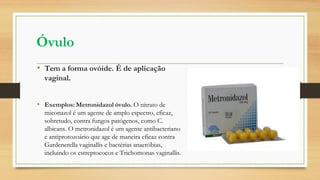 Óvulo
• Tem a forma ovóide. É de aplicação
vaginal.
• Exemplos: Metronidazol óvulo. O nitrato de
miconazol é um agente de amplo espectro, eficaz,
sobretudo, contra fungos patógenos, como C.
albicans. O metronidazol é um agente antibacteriano
e antiprotozoário que age de maneira eficaz contra
Gardenerella vaginallis e bactérias anaeróbias,
incluindo os estreptococos e Trichomonas vaginallis.
 